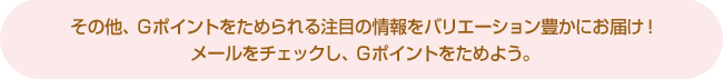 その他、Gポイントをためられる注目の情報をバリエーション豊かにお届け!
メールをチェックし、Gポイントをためよう。